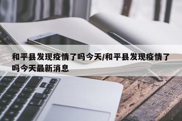 和平县发现疫情了吗今天/和平县发现疫情了吗今天最新消息