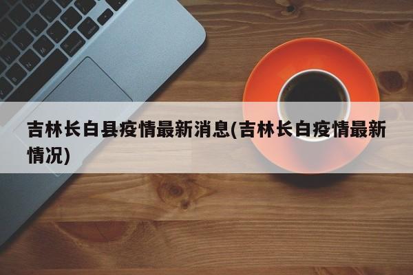 吉林长白县疫情最新消息(吉林长白疫情最新情况)