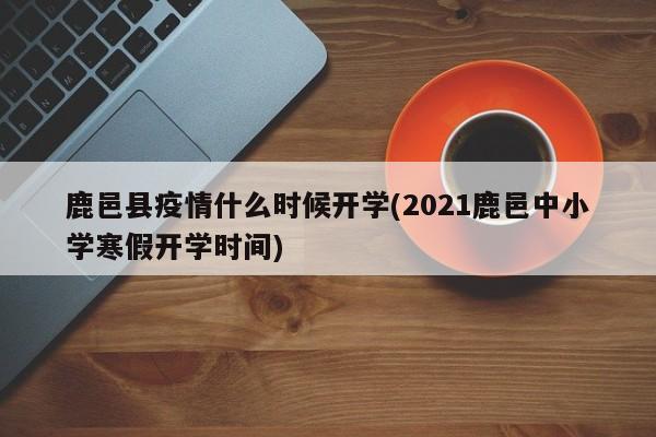 鹿邑县疫情什么时候开学(2021鹿邑中小学寒假开学时间)