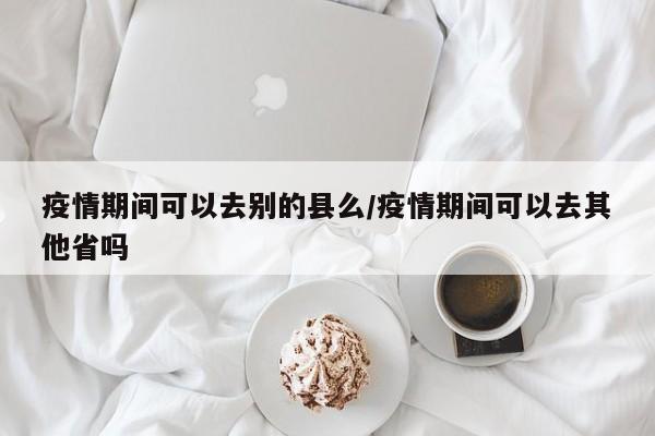 疫情期间可以去别的县么/疫情期间可以去其他省吗