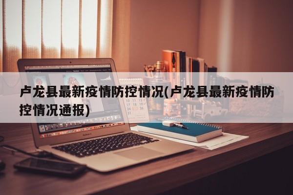 卢龙县最新疫情防控情况(卢龙县最新疫情防控情况通报)