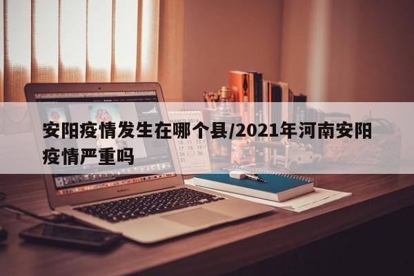 安阳疫情发生在哪个县/2021年河南安阳疫情严重吗