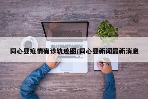 同心县疫情确诊轨迹图/同心县新闻最新消息