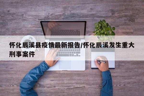 怀化辰溪县疫情最新报告/怀化辰溪发生重大刑事案件