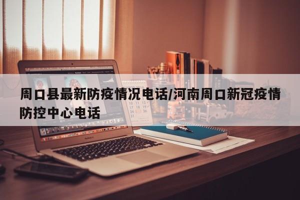 周口县最新防疫情况电话/河南周口新冠疫情防控中心电话
