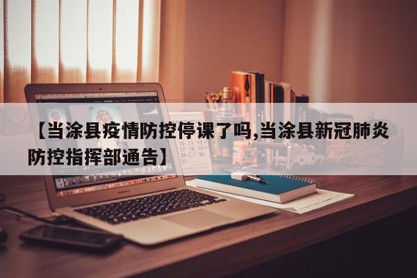 【当涂县疫情防控停课了吗,当涂县新冠肺炎防控指挥部通告】