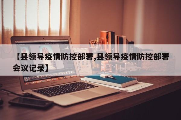【县领导疫情防控部署,县领导疫情防控部署会议记录】