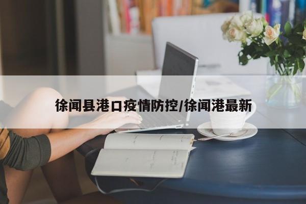 徐闻县港口疫情防控/徐闻港最新