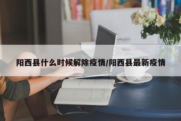 阳西县什么时候解除疫情/阳西县最新疫情