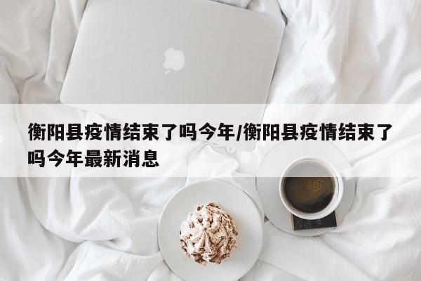 衡阳县疫情结束了吗今年/衡阳县疫情结束了吗今年最新消息