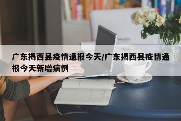 广东揭西县疫情通报今天/广东揭西县疫情通报今天新增病例
