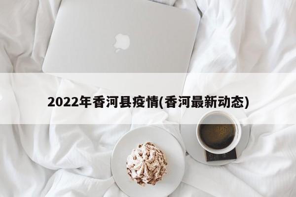 2022年香河县疫情(香河最新动态)