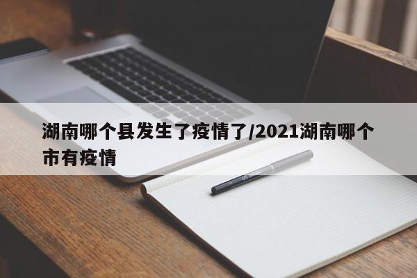 湖南哪个县发生了疫情了/2021湖南哪个市有疫情
