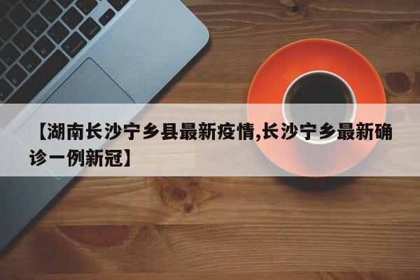 【湖南长沙宁乡县最新疫情,长沙宁乡最新确诊一例新冠】