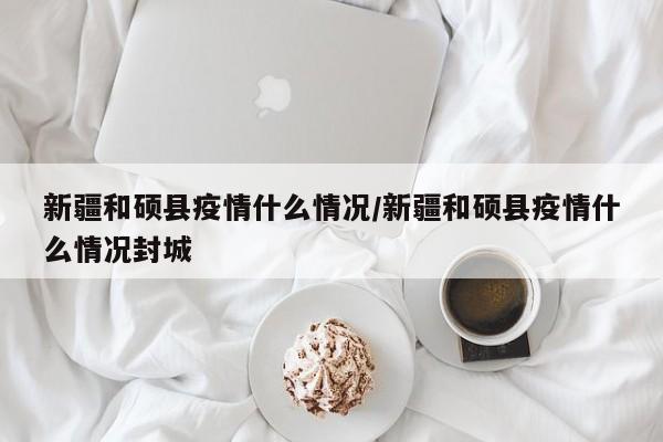 新疆和硕县疫情什么情况/新疆和硕县疫情什么情况封城