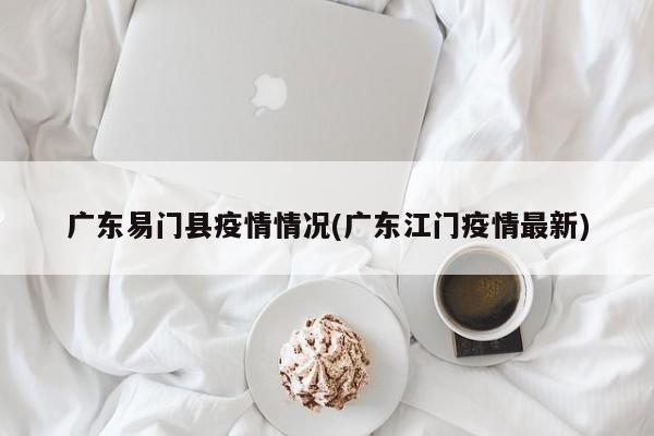 广东易门县疫情情况(广东江门疫情最新)