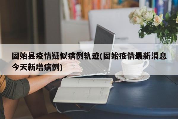 固始县疫情疑似病例轨迹(固始疫情最新消息今天新增病例)