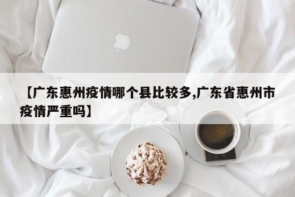 【广东惠州疫情哪个县比较多,广东省惠州市疫情严重吗】