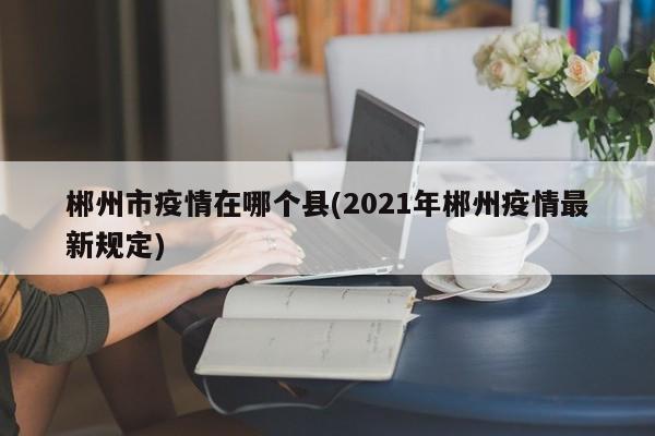 郴州市疫情在哪个县(2021年郴州疫情最新规定)