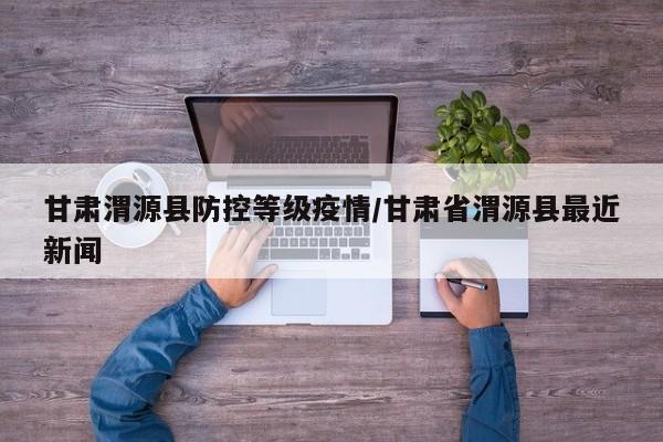 甘肃渭源县防控等级疫情/甘肃省渭源县最近新闻