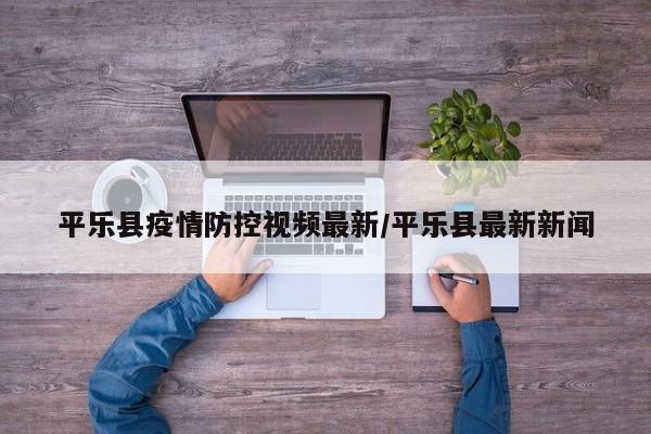 平乐县疫情防控视频最新/平乐县最新新闻