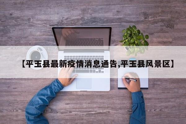 【平玉县最新疫情消息通告,平玉县风景区】