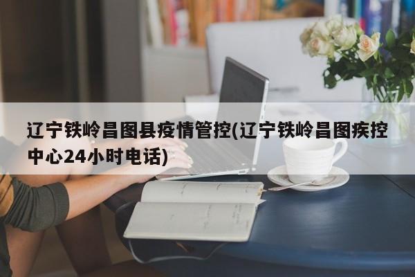 辽宁铁岭昌图县疫情管控(辽宁铁岭昌图疾控中心24小时电话)