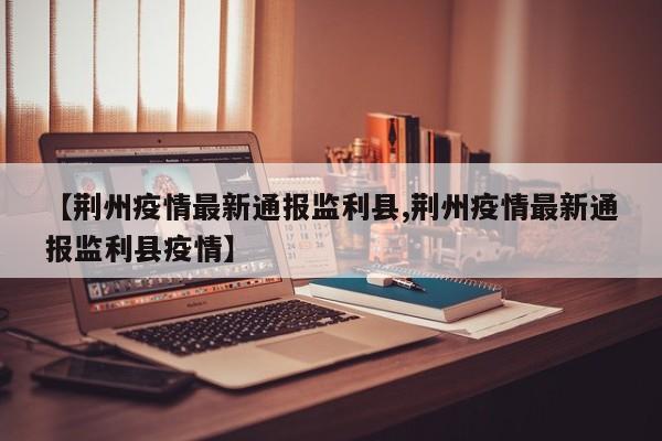 【荆州疫情最新通报监利县,荆州疫情最新通报监利县疫情】