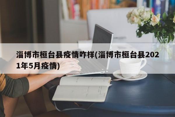 淄博市桓台县疫情咋样(淄博市桓台县2021年5月疫情)