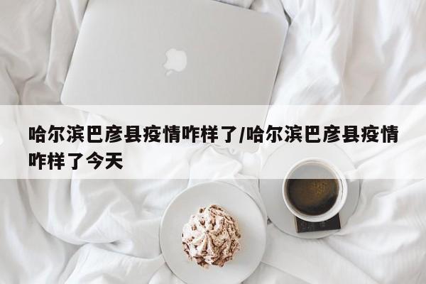 哈尔滨巴彦县疫情咋样了/哈尔滨巴彦县疫情咋样了今天