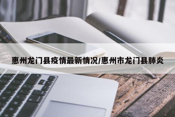 惠州龙门县疫情最新情况/惠州市龙门县肺炎