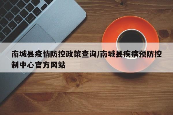 南城县疫情防控政策查询/南城县疾病预防控制中心官方网站